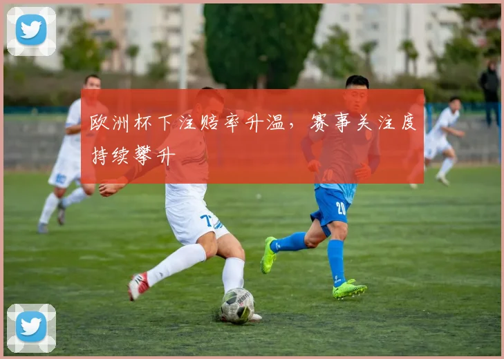 欧洲杯下注赔率升温,赛事关注度持续攀升