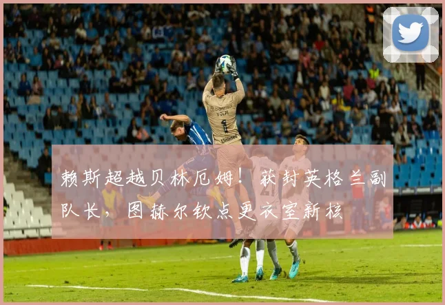 赖斯超越贝林厄姆！获封英格兰副队长，图赫尔钦点更衣室新核