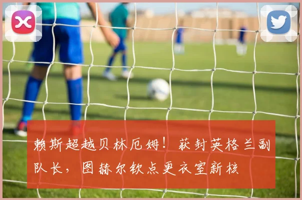 赖斯超越贝林厄姆!获封英格兰副队长,图赫尔钦点更衣室新核