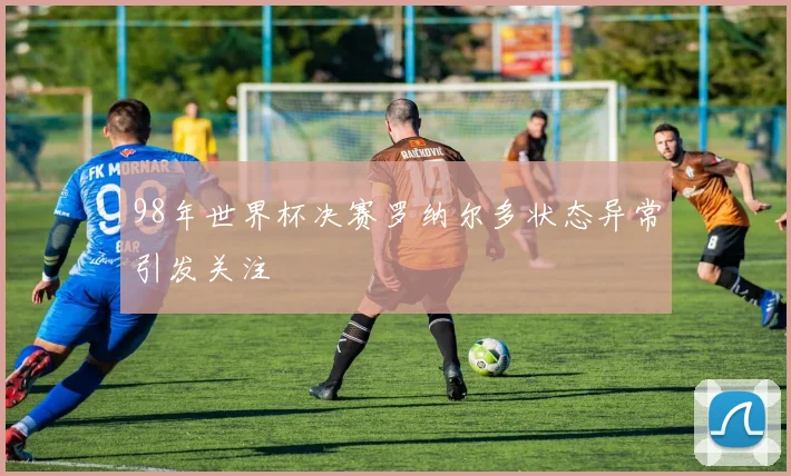 98年世界杯决赛罗纳尔多状态异常引发关注