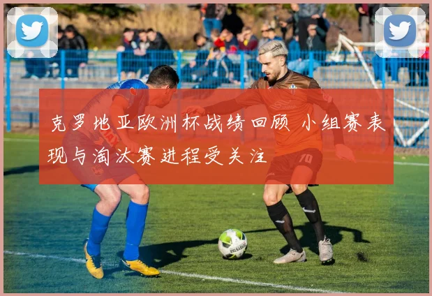 克罗地亚欧洲杯战绩回顾 小组赛表现与淘汰赛进程受关注